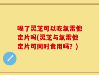 喝了灵芝可以吃氯雷他定片吗(灵芝与氯雷他定片可同时食用吗？)