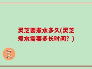 灵芝要煮水多久(灵芝煮水需要多长时间？)