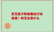 灵芝孢子粉胶囊执行标准是？纯芝谷是什么