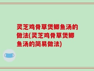灵芝鸡骨草煲鲫鱼汤的做法(灵芝鸡骨草煲鲫鱼汤的简易做法)