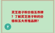 灵芝孢子粉价格五养牌？了解灵芝孢子粉的价格和五大养殖品牌？