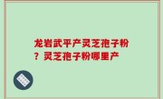 龙岩武平产灵芝孢子粉？灵芝孢子粉哪里产