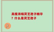 高度浓缩灵芝孢子精华？什么是灵芝孢子