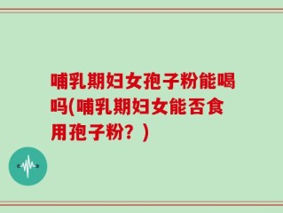 哺乳期妇女孢子粉能喝吗(哺乳期妇女能否食用孢子粉？)