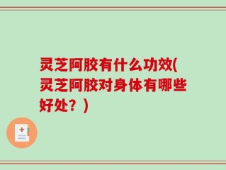 灵芝阿胶有什么功效(灵芝阿胶对身体有哪些好处？)