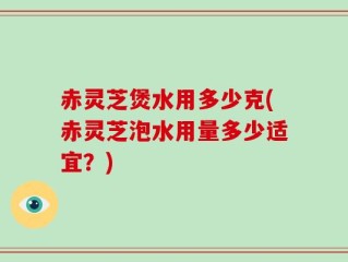 赤灵芝煲水用多少克(赤灵芝泡水用量多少适宜？)