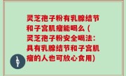 灵芝孢子粉有乳腺结节和子宫肌瘤能喝么 (灵芝孢子粉安全喝法：具有乳腺结节和子宫肌瘤的人也可放心食用)