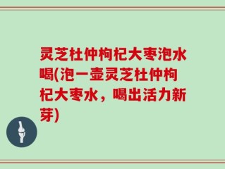 灵芝杜仲枸杞大枣泡水喝(泡一壶灵芝杜仲枸杞大枣水，喝出活力新芽)
