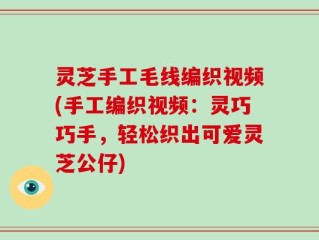 灵芝手工毛线编织视频(手工编织视频：灵巧巧手，轻松织出可爱灵芝公仔)