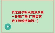 灵芝孢子粉大概多少钱一斤呢广东(广东灵芝孢子粉价格如何？)