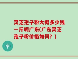 灵芝孢子粉大概多少钱一斤呢广东(广东灵芝孢子粉价格如何？)