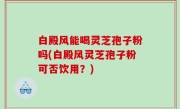 白殿风能喝灵芝孢子粉吗(白殿风灵芝孢子粉可否饮用？)