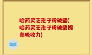哈药灵芝孢子粉破壁(哈药灵芝孢子粉破壁提高吸收力)