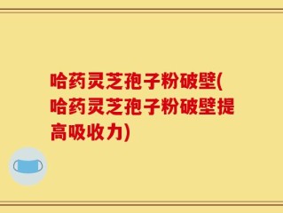 哈药灵芝孢子粉破壁(哈药灵芝孢子粉破壁提高吸收力)