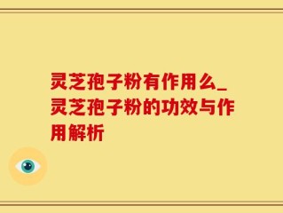 灵芝孢子粉有作用么_灵芝孢子粉的功效与作用解析