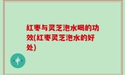 红枣与灵芝泡水喝的功效(红枣灵芝泡水的好处)
