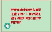 肝硬化患者能否食用灵芝孢子油？？探讨灵芝孢子油在肝硬化治疗中的作用？