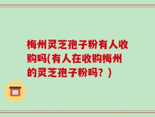 梅州灵芝孢子粉有人收购吗(有人在收购梅州的灵芝孢子粉吗？)