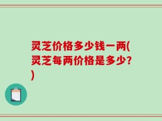灵芝价格多少钱一两(灵芝每两价格是多少？)