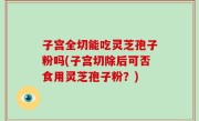 子宫全切能吃灵芝孢子粉吗(子宫切除后可否食用灵芝孢子粉？)
