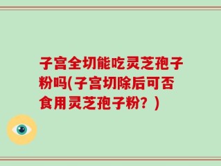 子宫全切能吃灵芝孢子粉吗(子宫切除后可否食用灵芝孢子粉？)