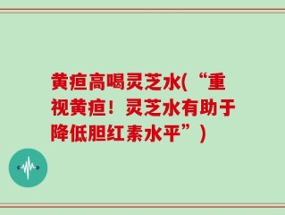 黄疸高喝灵芝水(“重视黄疸！灵芝水有助于降低胆红素水平”)