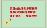 灵芝的做法和步骤视频播放(如何制作美味健康的灵芝——步骤视频)