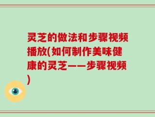 灵芝的做法和步骤视频播放(如何制作美味健康的灵芝——步骤视频)