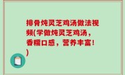 排骨炖灵芝鸡汤做法视频(学做炖灵芝鸡汤，香糯口感，营养丰富！)