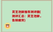 灵芝泡脚推荐测评图(测评汇总：灵芝泡脚，告别疲劳)