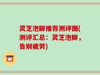 灵芝泡脚推荐测评图(测评汇总：灵芝泡脚，告别疲劳)