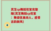 灵芝cp舞蹈花絮完整版(灵芝舞蹈cp花絮：舞姿优美动人，感受古韵新风)