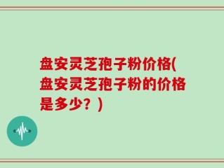 盘安灵芝孢子粉价格(盘安灵芝孢子粉的价格是多少？)