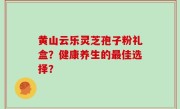 黄山云乐灵芝孢子粉礼盒？健康养生的最佳选择？