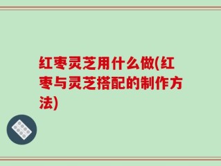 红枣灵芝用什么做(红枣与灵芝搭配的制作方法)