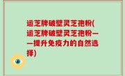 运芝牌破壁灵芝孢粉(运芝牌破壁灵芝孢粉——提升免疫力的自然选择)