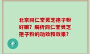 北京同仁堂灵芝孢子粉好嘛？解析同仁堂灵芝孢子粉的功效和效果？