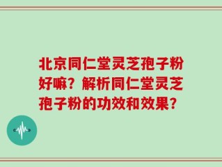 北京同仁堂灵芝孢子粉好嘛？解析同仁堂灵芝孢子粉的功效和效果？