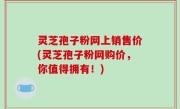 灵芝孢子粉网上销售价(灵芝孢子粉网购价，你值得拥有！)