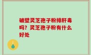 破壁灵芝孢子粉排肝毒吗？灵芝孢子粉有什么好处