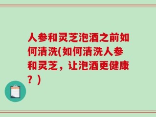 人参和灵芝泡酒之前如何清洗(如何清洗人参和灵芝，让泡酒更健康？)