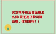 灵芝孢子粉治高血糖怎么样(灵芝孢子粉可降血糖，你知道吗？)