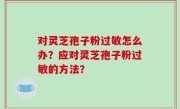 对灵芝孢子粉过敏怎么办？应对灵芝孢子粉过敏的方法？