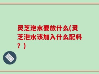 灵芝泡水要放什么(灵芝泡水该加入什么配料？)