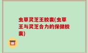 虫草灵芝王胶囊(虫草王与灵芝合力的保健胶囊)