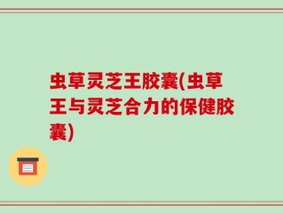 虫草灵芝王胶囊(虫草王与灵芝合力的保健胶囊)