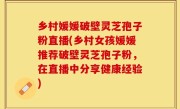 乡村媛媛破壁灵芝孢子粉直播(乡村女孩媛媛推荐破壁灵芝孢子粉，在直播中分享健康经验)