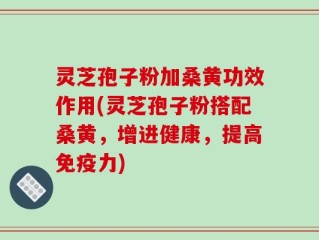 灵芝孢子粉加桑黄功效作用(灵芝孢子粉搭配桑黄，增进健康，提高免疫力)