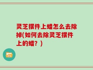 灵芝摆件上蜡怎么去除掉(如何去除灵芝摆件上的蜡？)