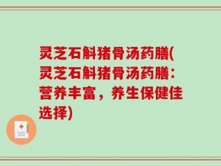 灵芝石斛猪骨汤药膳(灵芝石斛猪骨汤药膳：营养丰富，养生保健佳选择)